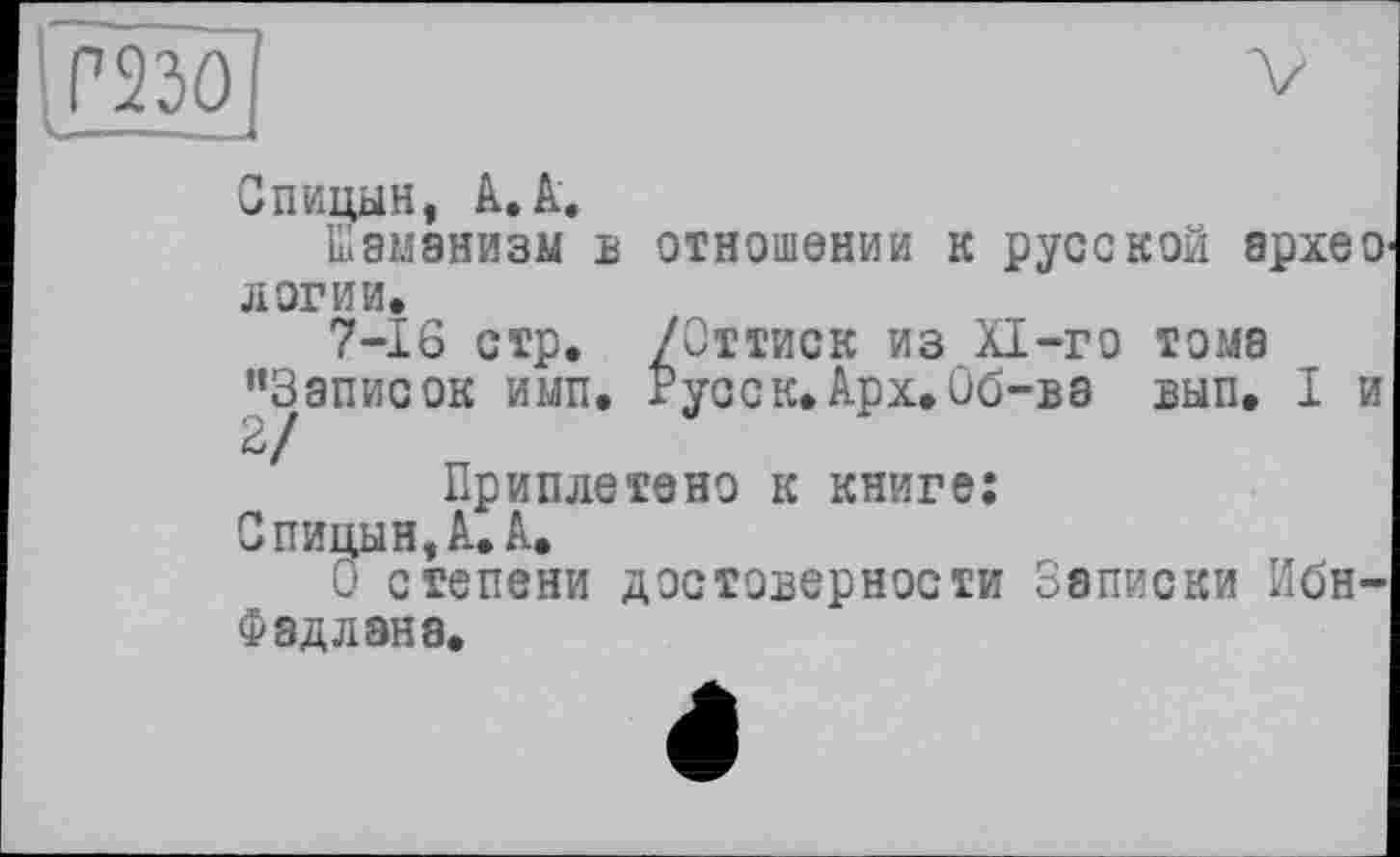 ﻿Спицын, А. А.
Шаманизм б отношении к русской архео л оги и.
7-16 стр. /Оттиск из XI-го тома ’’Записок имп. Русс к. Арх. Об-ва вып. I и 2/
Приплетено к книге;
Спицын, А. А.
О степени достоверности Записки Ибн-Фадлана.